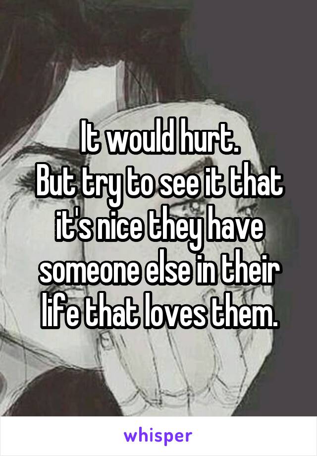 It would hurt.
But try to see it that it's nice they have someone else in their life that loves them.