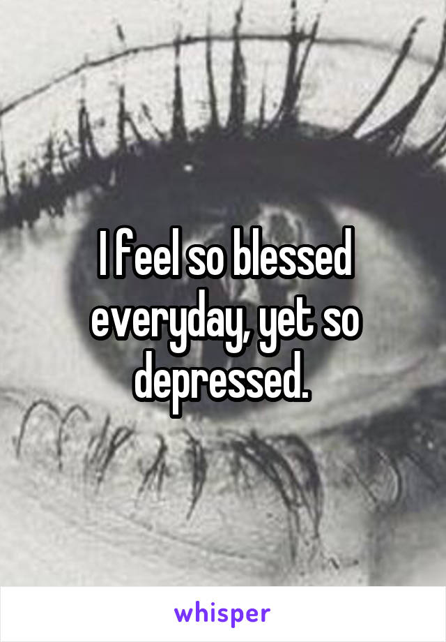 I feel so blessed everyday, yet so depressed. 