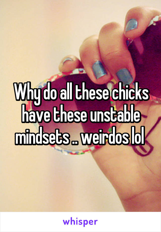 Why do all these chicks have these unstable mindsets .. weirdos lol 