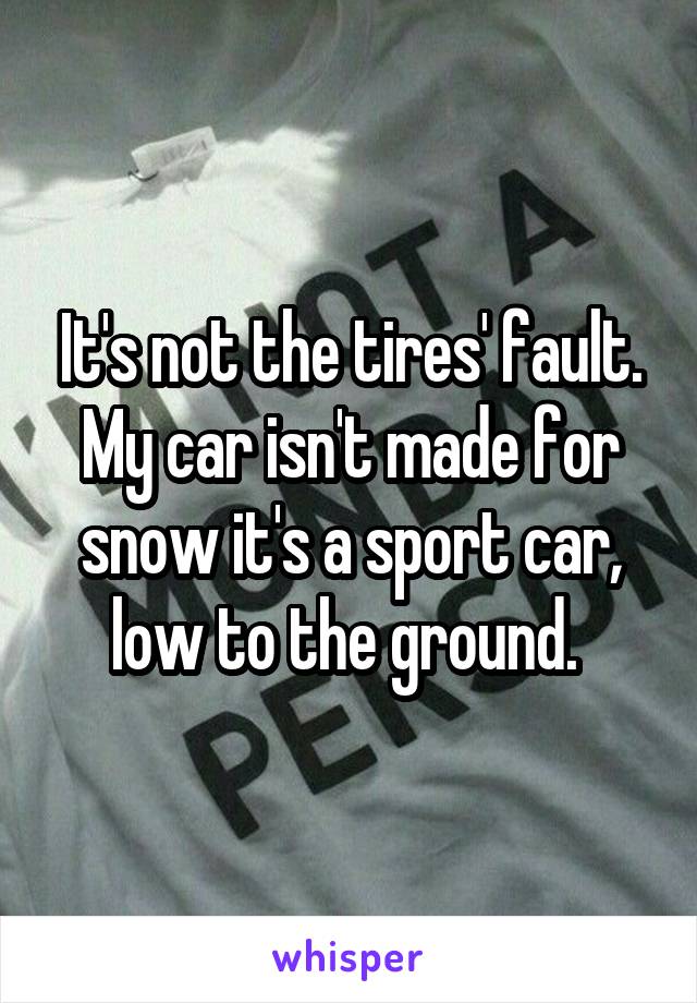 It's not the tires' fault. My car isn't made for snow it's a sport car, low to the ground. 