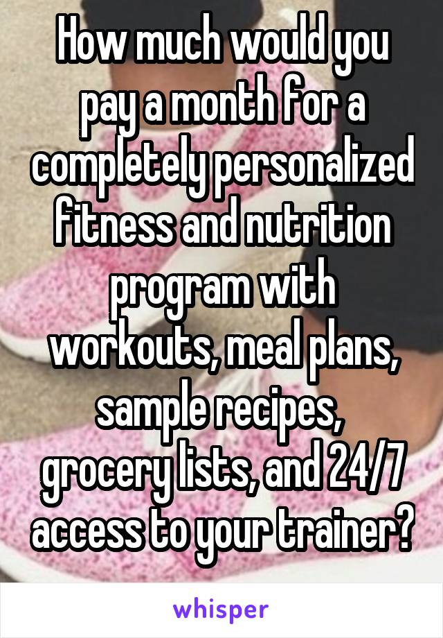 How much would you pay a month for a completely personalized fitness and nutrition program with workouts, meal plans, sample recipes,  grocery lists, and 24/7 access to your trainer? 