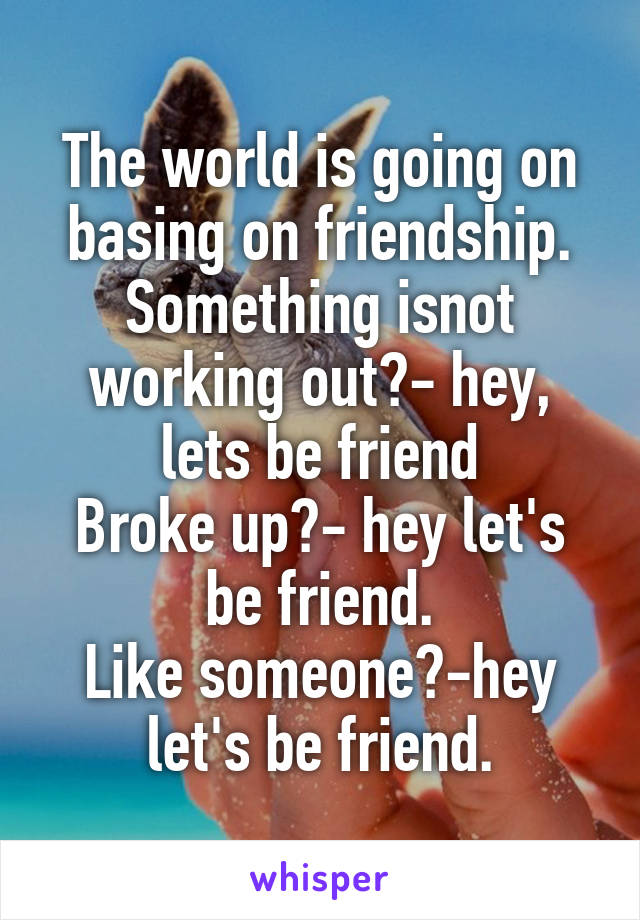The world is going on basing on friendship.
Something isnot working out?- hey, lets be friend
Broke up?- hey let's be friend.
Like someone?-hey let's be friend.