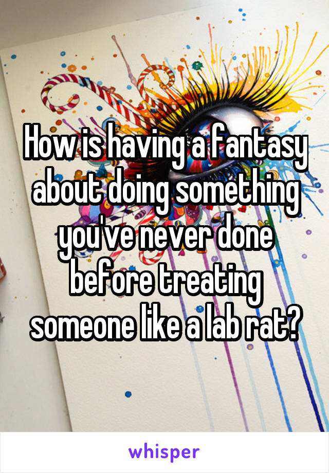 How is having a fantasy about doing something you've never done before treating someone like a lab rat?