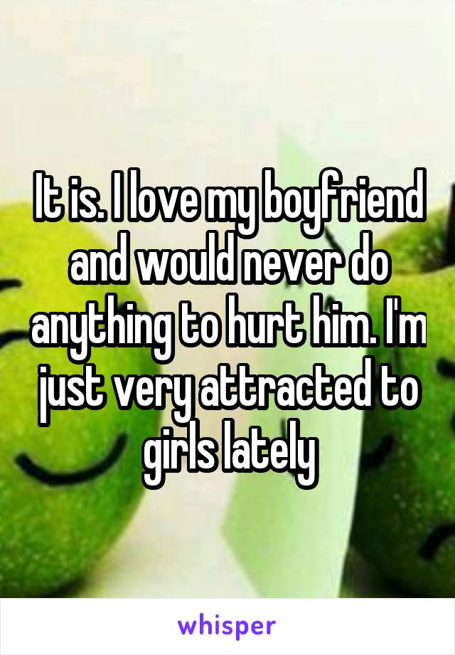 It is. I love my boyfriend and would never do anything to hurt him. I'm just very attracted to girls lately