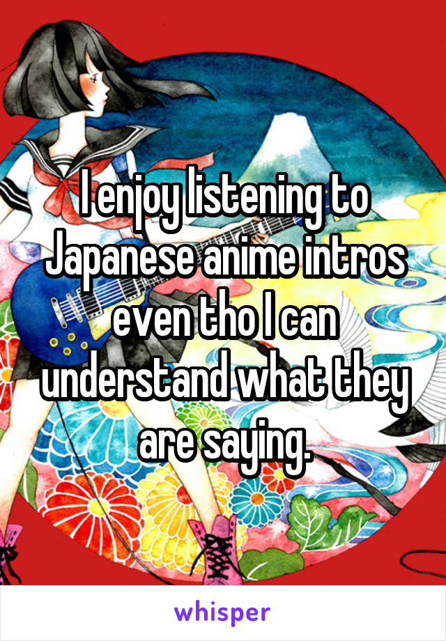 I enjoy listening to Japanese anime intros even tho I can understand what they are saying.