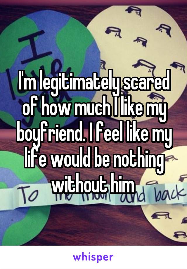 I'm legitimately scared of how much I like my boyfriend. I feel like my life would be nothing without him 