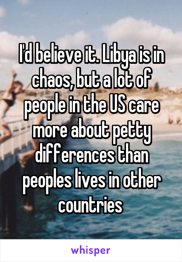 I'd believe it. Libya is in chaos, but a lot of people in the US care more about petty differences than peoples lives in other countries 