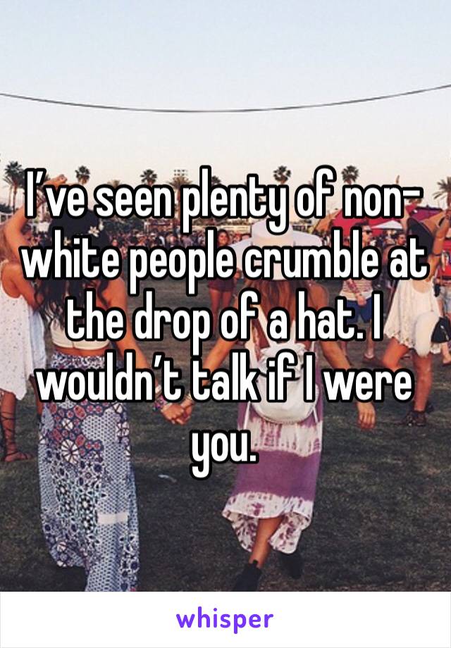 I’ve seen plenty of non-white people crumble at the drop of a hat. I wouldn’t talk if I were you.