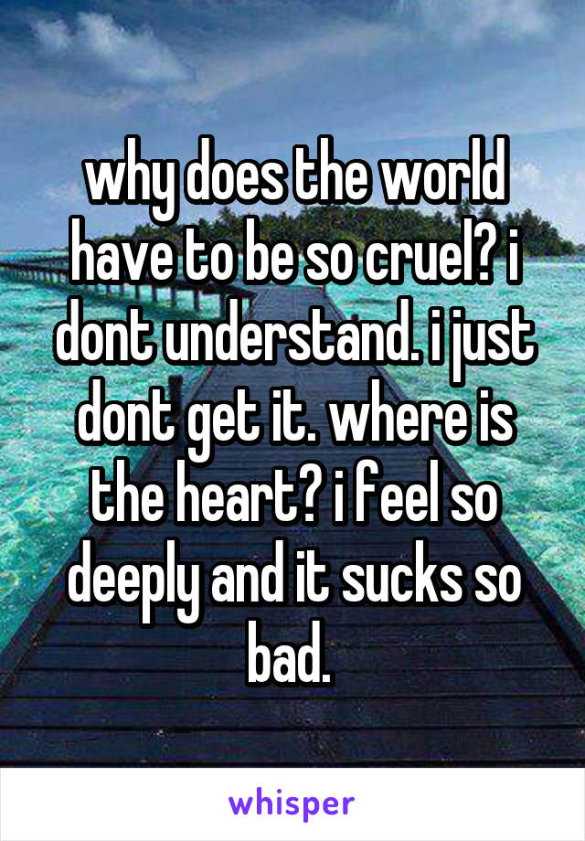 why does the world have to be so cruel? i dont understand. i just dont get it. where is the heart? i feel so deeply and it sucks so bad. 