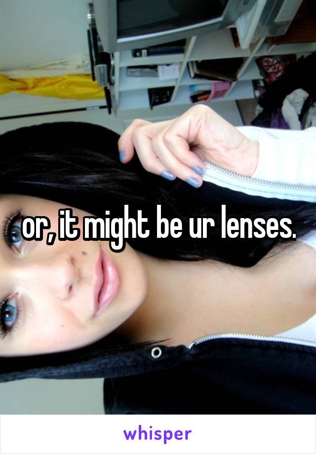 or, it might be ur lenses.