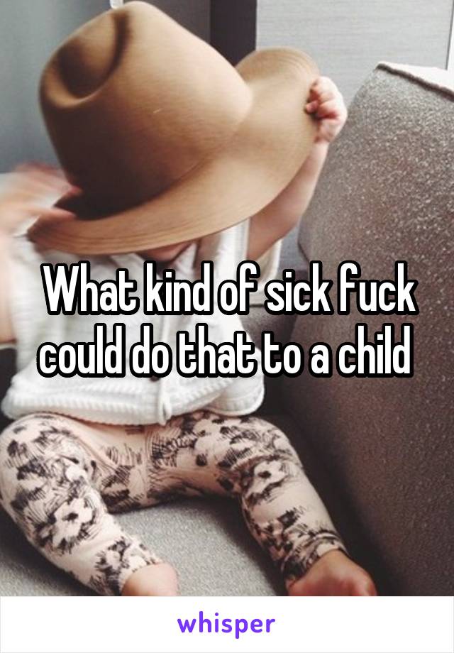 What kind of sick fuck could do that to a child 