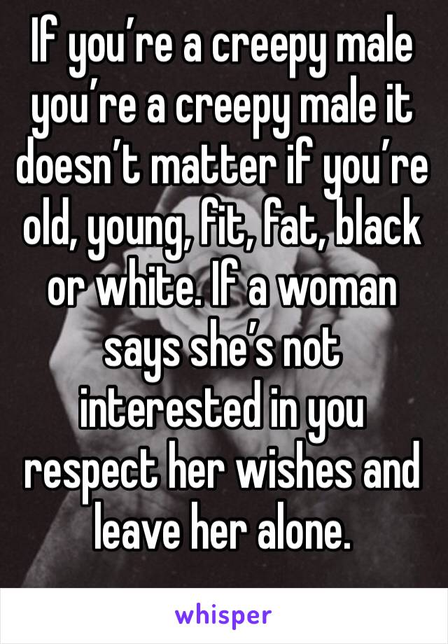 If you’re a creepy male you’re a creepy male it doesn’t matter if you’re old, young, fit, fat, black or white. If a woman says she’s not interested in you respect her wishes and leave her alone. 