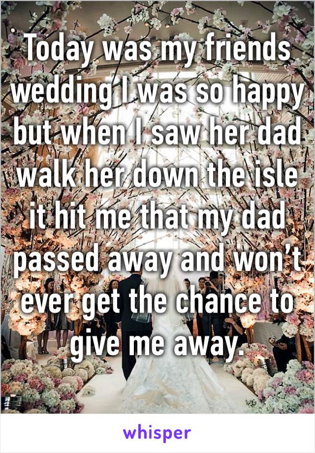 Today was my friends wedding I was so happy but when I saw her dad walk her down the isle it hit me that my dad passed away and won’t 
ever get the chance to give me away.