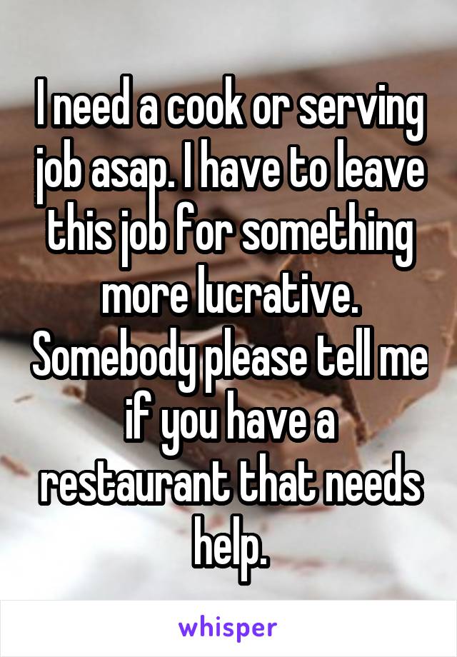 I need a cook or serving job asap. I have to leave this job for something more lucrative. Somebody please tell me if you have a restaurant that needs help.