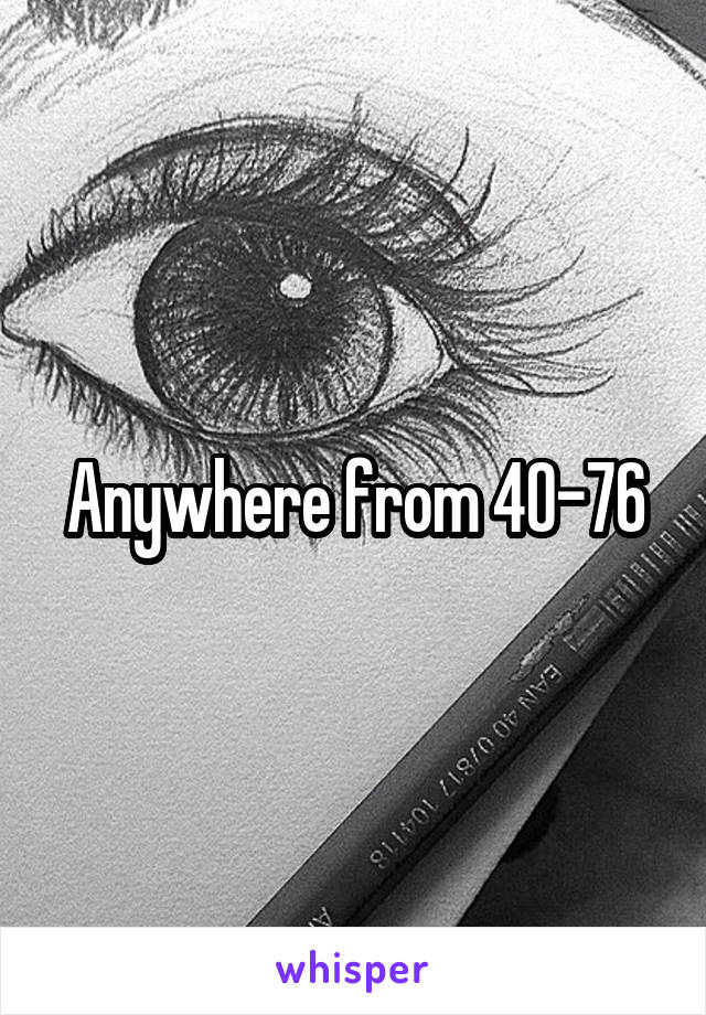 Anywhere from 40-76