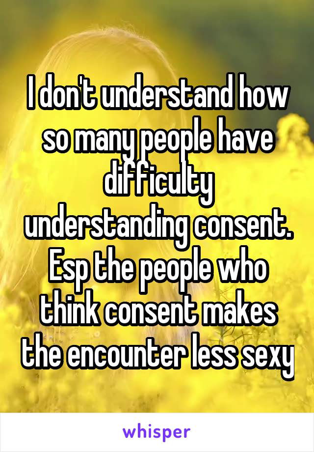 I don't understand how so many people have difficulty understanding consent. Esp the people who think consent makes the encounter less sexy