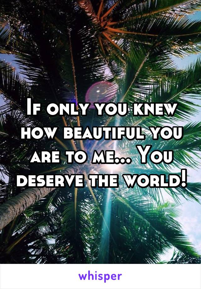 If only you knew how beautiful you are to me... You deserve the world!