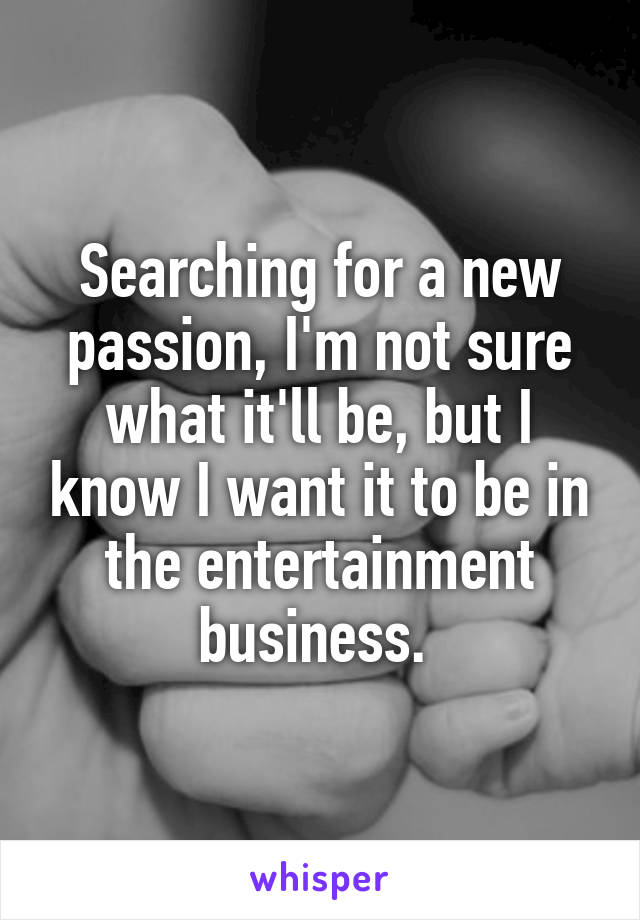 Searching for a new passion, I'm not sure what it'll be, but I know I want it to be in the entertainment business. 
