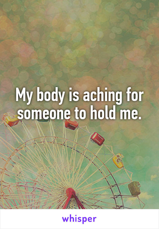 My body is aching for someone to hold me.
