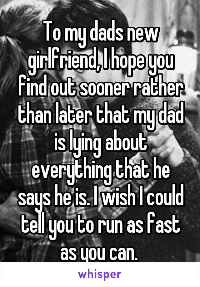 To my dads new girlfriend, I hope you find out sooner rather than later that my dad is lying about everything that he says he is. I wish I could tell you to run as fast as you can. 