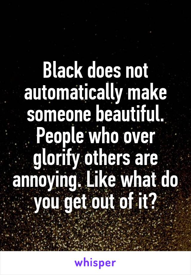 Black does not automatically make someone beautiful. People who over glorify others are annoying. Like what do you get out of it?