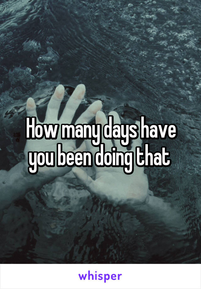 How many days have you been doing that 