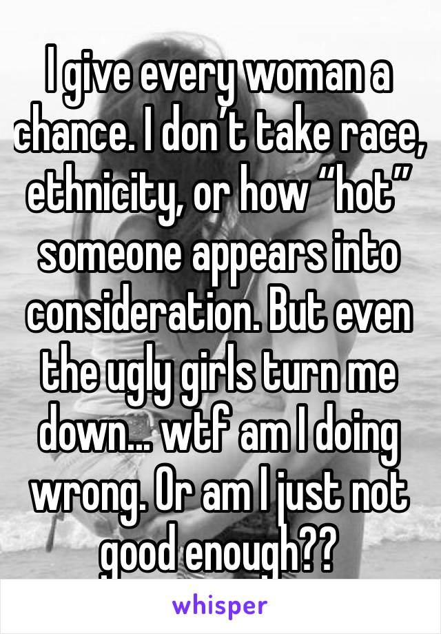 I give every woman a chance. I don’t take race, ethnicity, or how “hot” someone appears into consideration. But even the ugly girls turn me down... wtf am I doing wrong. Or am I just not good enough??