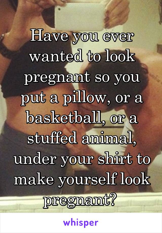 Have you ever wanted to look pregnant so you put a pillow, or a basketball, or a stuffed animal, under your shirt to make yourself look pregnant? 