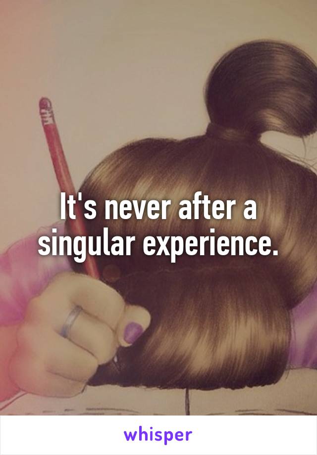 It's never after a singular experience.
