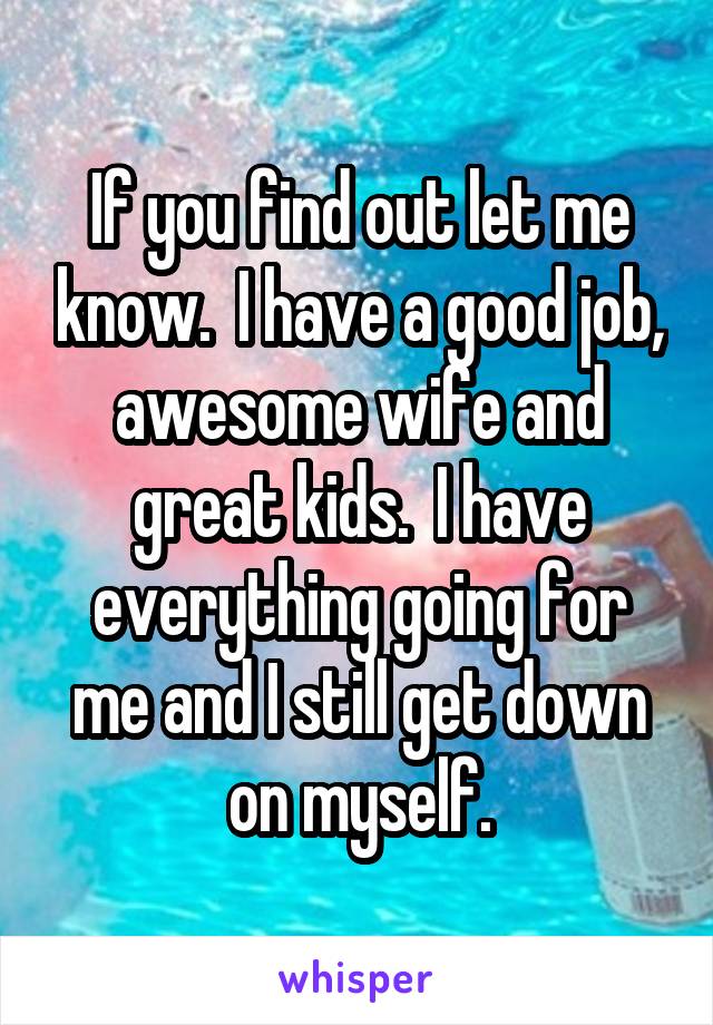 If you find out let me know.  I have a good job, awesome wife and great kids.  I have everything going for me and I still get down on myself.