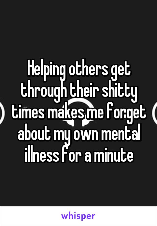 Helping others get through their shitty times makes me forget about my own mental illness for a minute