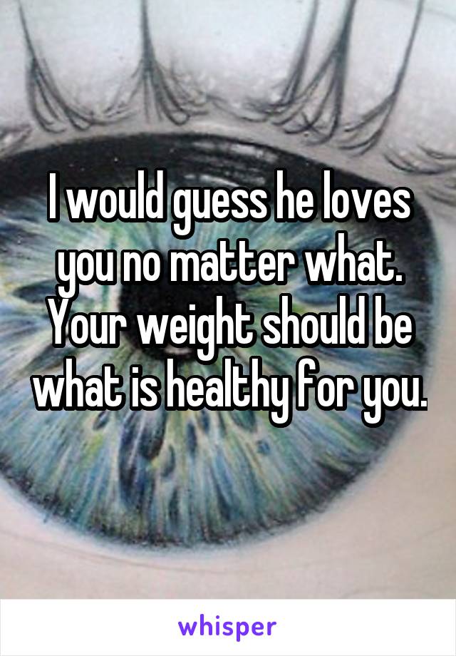 I would guess he loves you no matter what. Your weight should be what is healthy for you. 