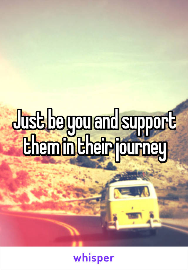 Just be you and support them in their journey