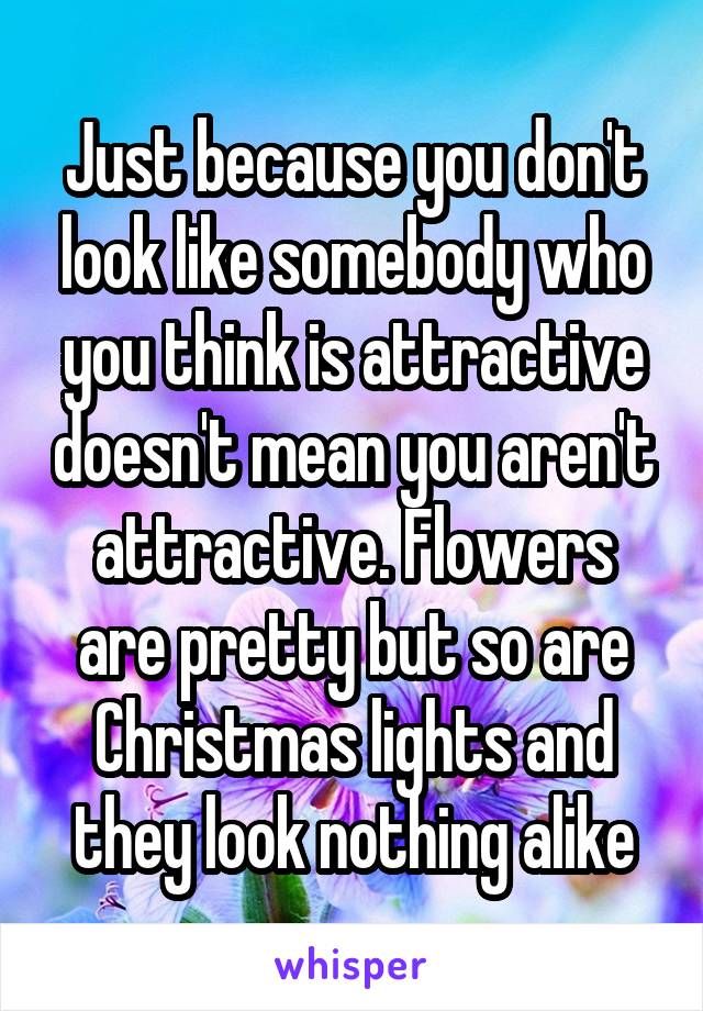 Just because you don't look like somebody who you think is attractive doesn't mean you aren't attractive. Flowers are pretty but so are Christmas lights and they look nothing alike