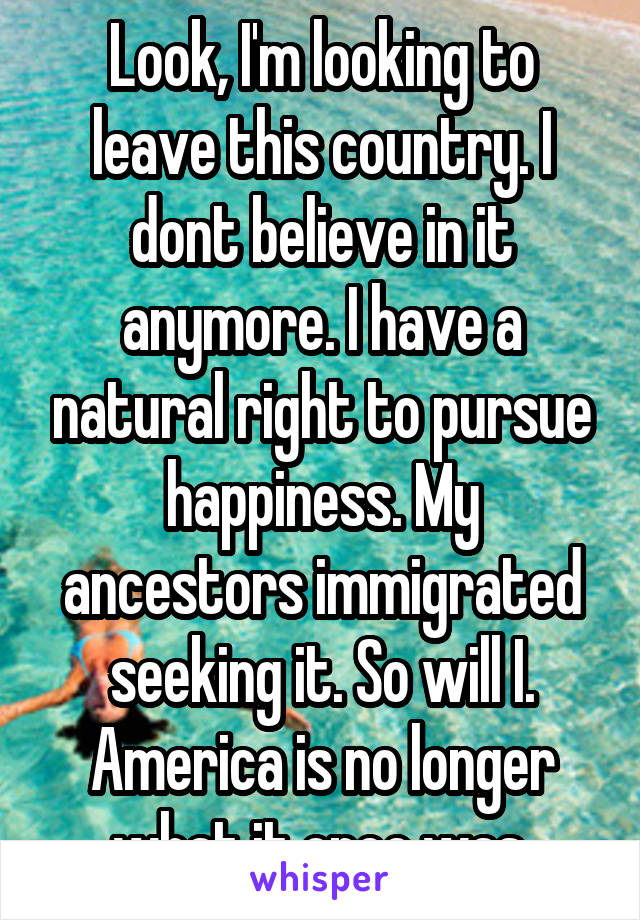 Look, I'm looking to leave this country. I dont believe in it anymore. I have a natural right to pursue happiness. My ancestors immigrated seeking it. So will I. America is no longer what it once was.