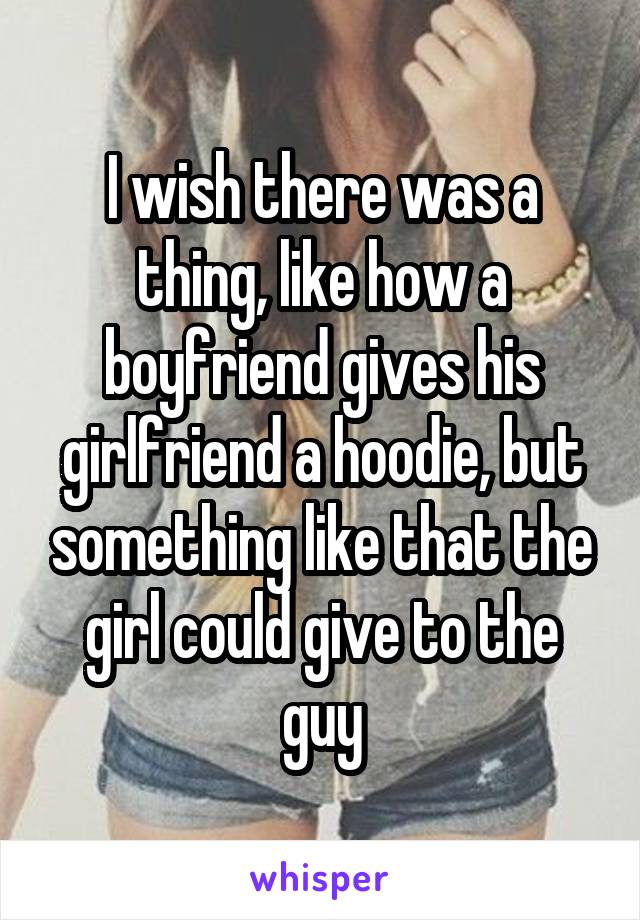 I wish there was a thing, like how a boyfriend gives his girlfriend a hoodie, but something like that the girl could give to the guy