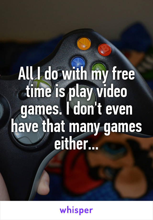 All I do with my free time is play video games. I don't even have that many games either...