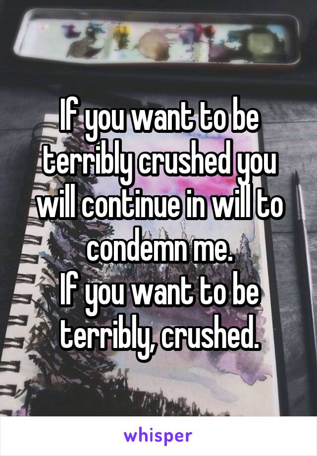 If you want to be terribly crushed you will continue in will to condemn me.
If you want to be terribly, crushed.