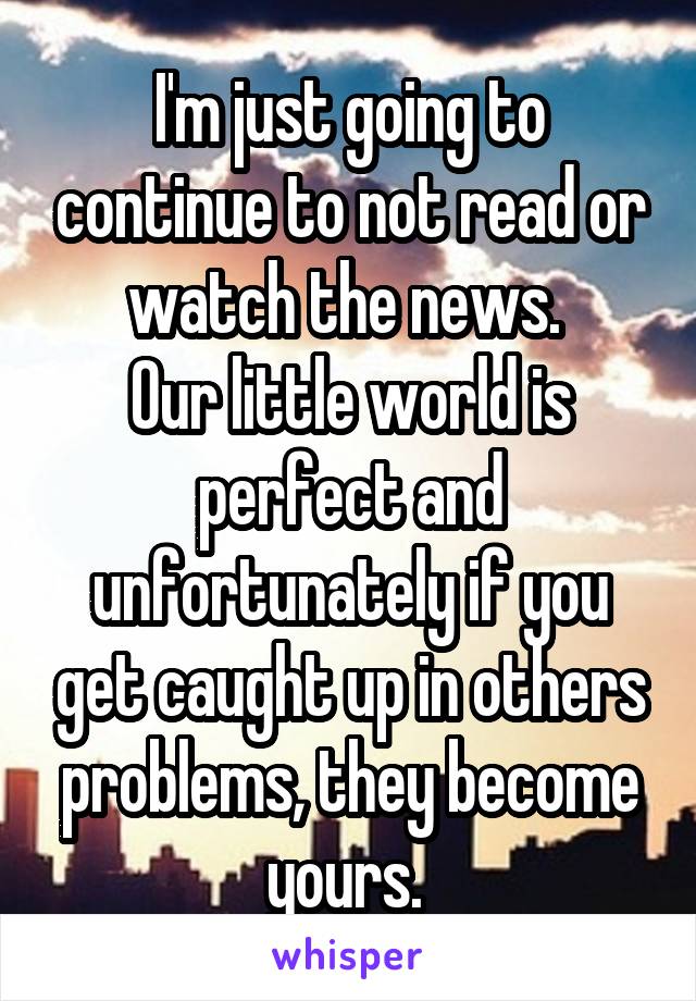 I'm just going to continue to not read or watch the news. 
Our little world is perfect and unfortunately if you get caught up in others problems, they become yours. 