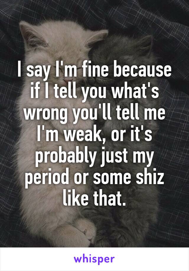 I say I'm fine because if I tell you what's wrong you'll tell me I'm weak, or it's probably just my period or some shiz like that.