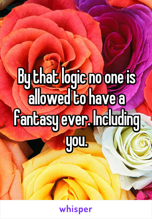 By that logic no one is allowed to have a fantasy ever. Including you.