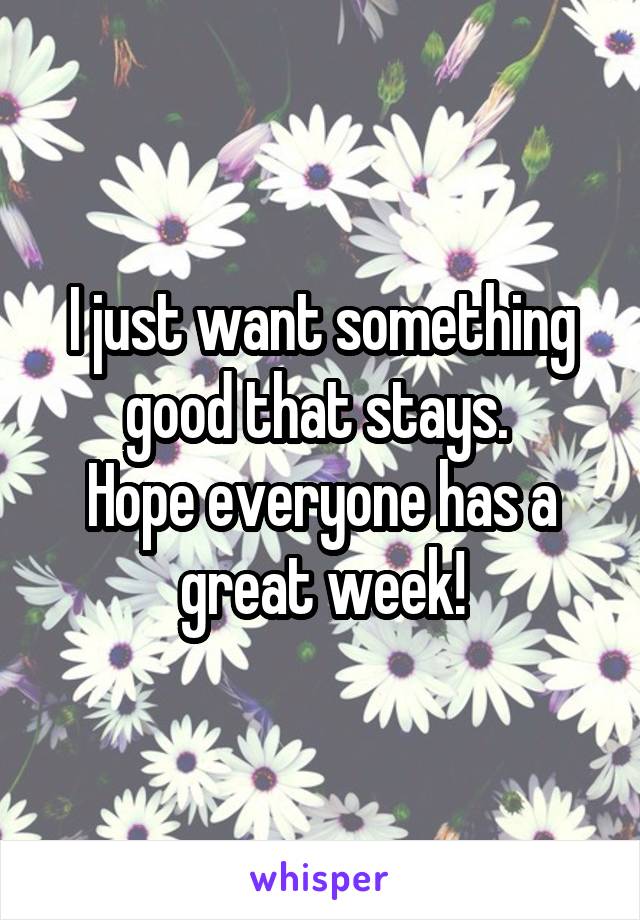 I just want something good that stays. 
Hope everyone has a great week!