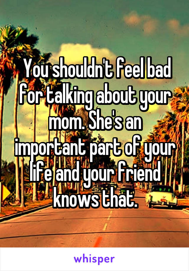  You shouldn't feel bad for talking about your mom. She's an important part of your life and your friend knows that.