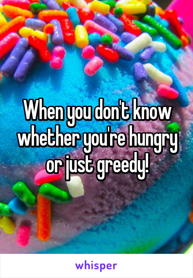 When you don't know whether you're hungry or just greedy!