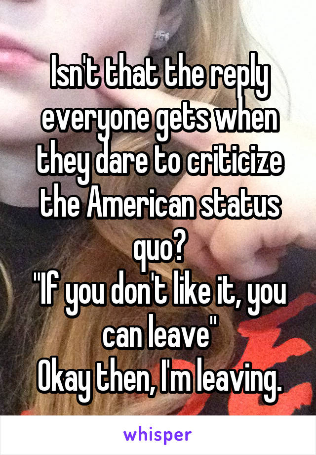 Isn't that the reply everyone gets when they dare to criticize the American status quo?
"If you don't like it, you can leave"
Okay then, I'm leaving.