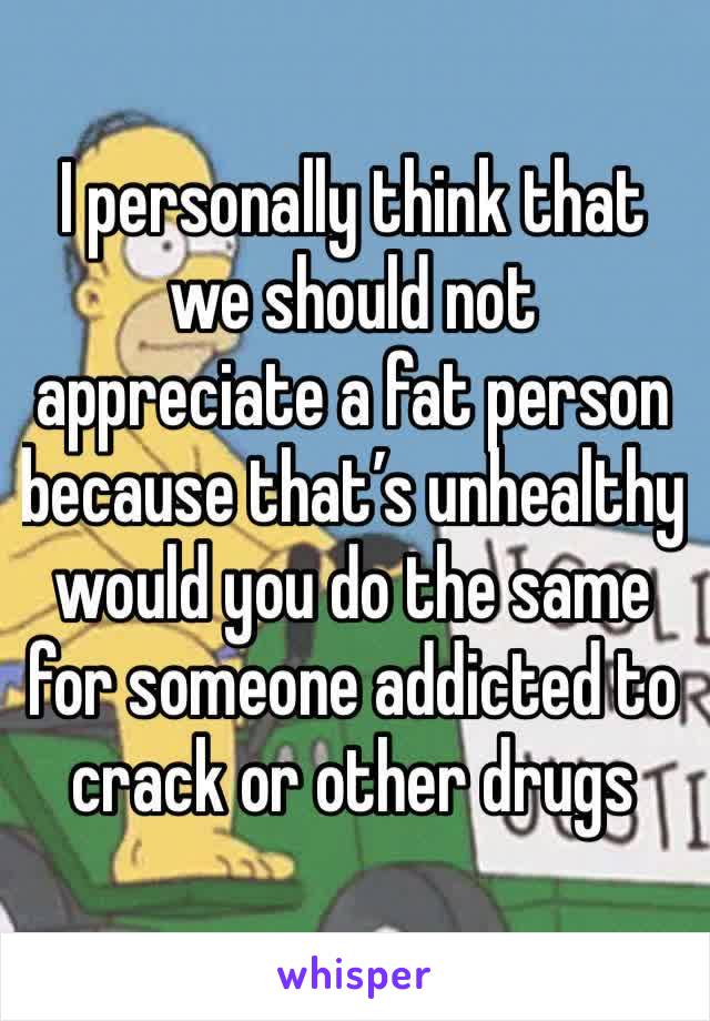 I personally think that we should not appreciate a fat person because that’s unhealthy would you do the same for someone addicted to crack or other drugs 