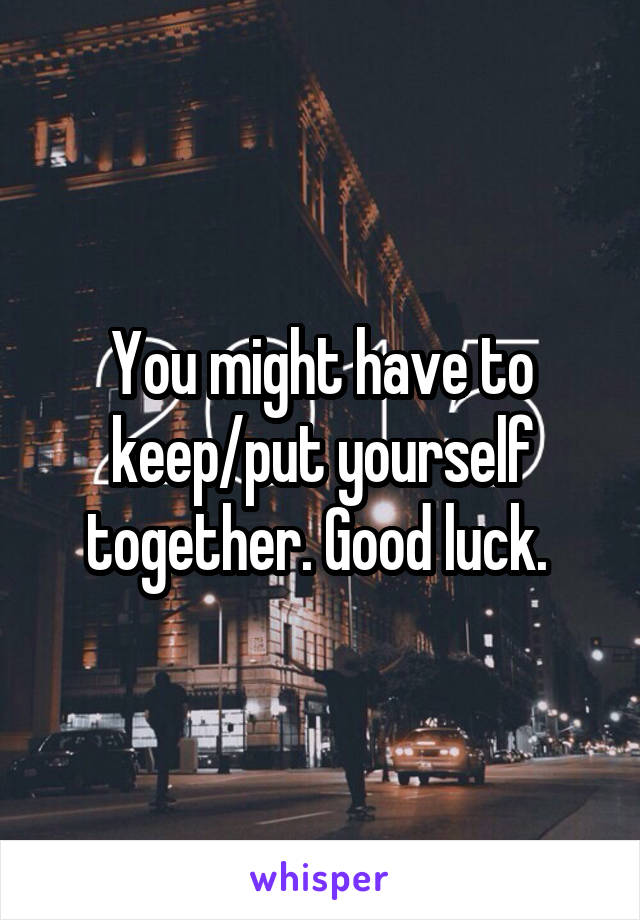 You might have to keep/put yourself together. Good luck. 