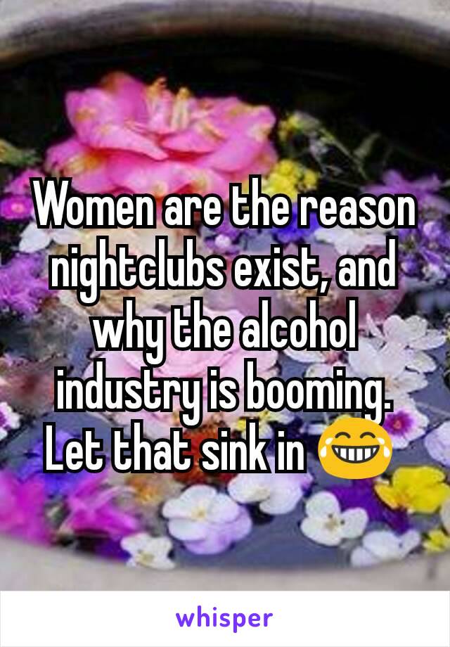 Women are the reason nightclubs exist, and why the alcohol industry is booming. Let that sink in 😂 