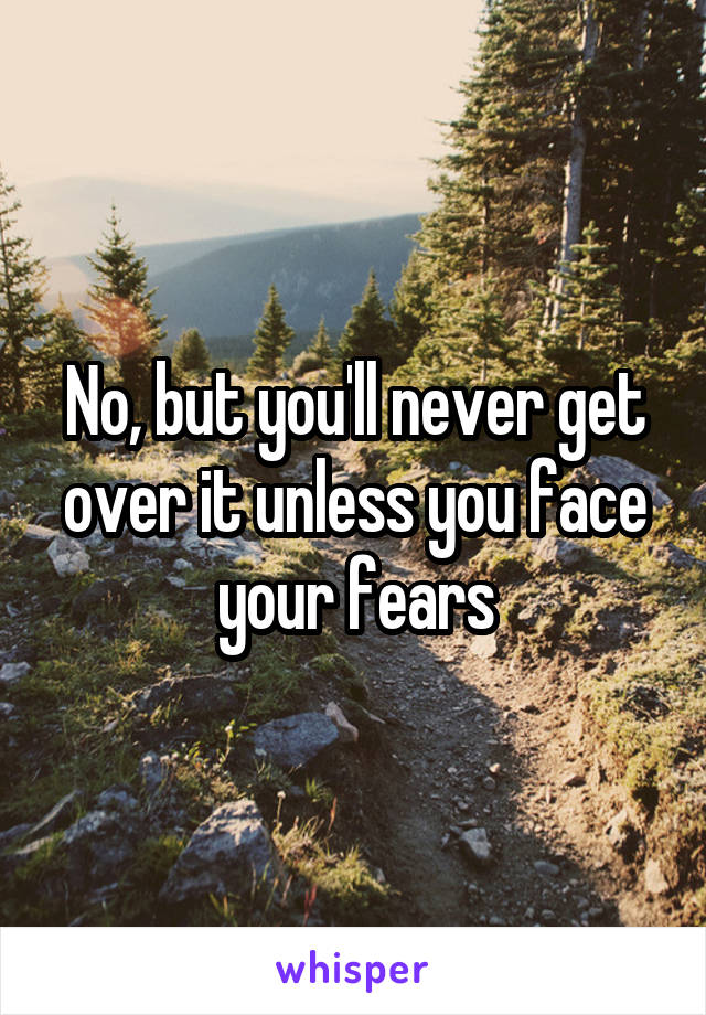 No, but you'll never get over it unless you face your fears