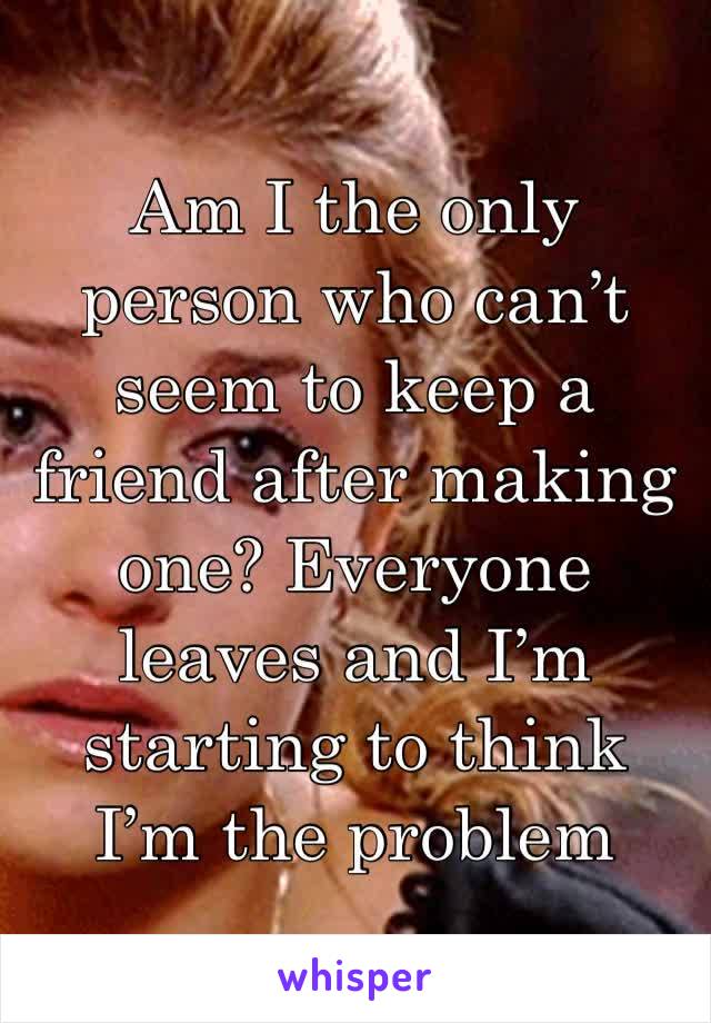 Am I the only person who can’t seem to keep a friend after making one? Everyone leaves and I’m starting to think I’m the problem 